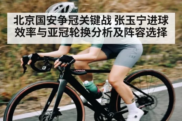 北京国安争冠关键战 张玉宁进球效率与亚冠轮换分析及阵容选择
